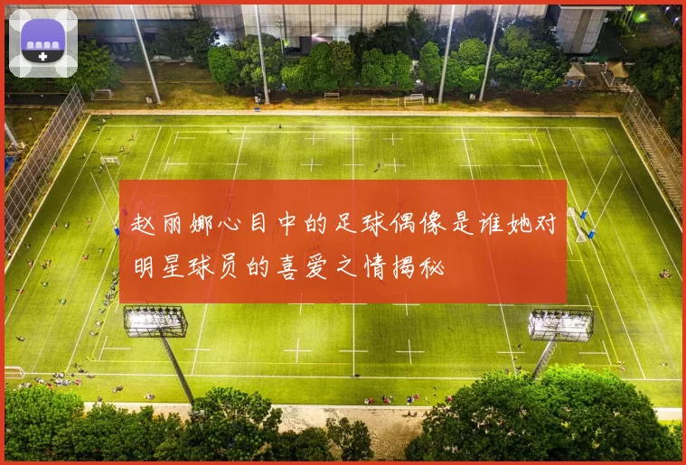 赵丽娜心目中的足球偶像是谁她对明星球员的喜爱之情揭秘