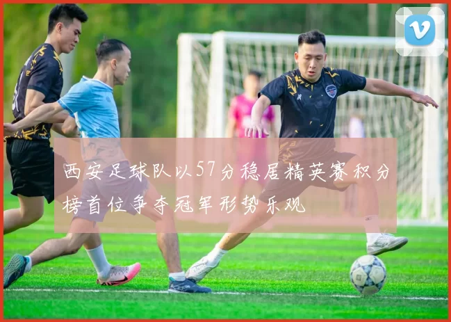 西安足球队以57分稳居精英赛积分榜首位争夺冠军形势乐观