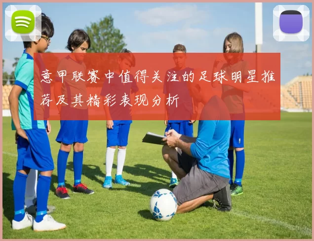 意甲联赛中值得关注的足球明星推荐及其精彩表现分析