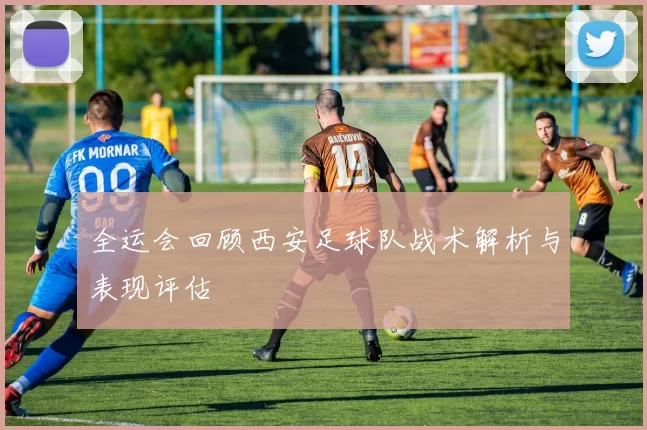 全运会回顾西安足球队战术解析与表现评估
