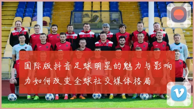 国际版抖音足球明星的魅力与影响力如何改变全球社交媒体格局