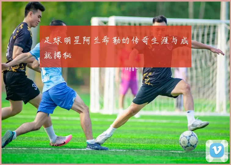 足球明星阿兰希勒的传奇生涯与成就揭秘