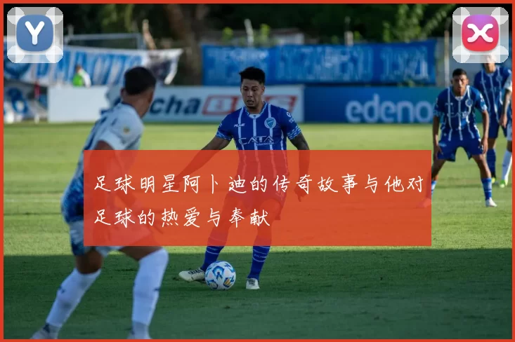 足球明星阿卜迪的传奇故事与他对足球的热爱与奉献