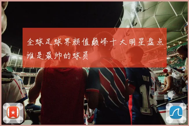 全球足球界颜值巅峰十大明星盘点谁是最帅的球员