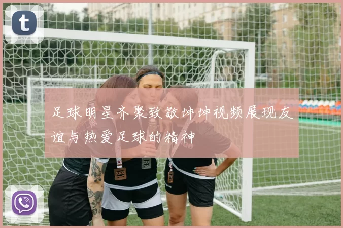 足球明星齐聚致敬坤坤视频展现友谊与热爱足球的精神