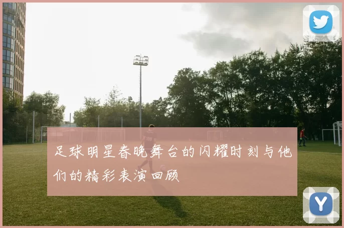 足球明星春晚舞台的闪耀时刻与他们的精彩表演回顾