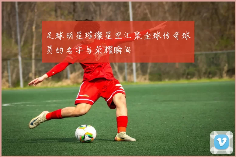 足球明星璀璨星空汇聚全球传奇球员的名字与荣耀瞬间