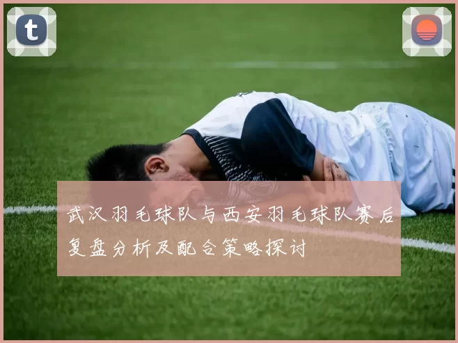 武汉羽毛球队与西安羽毛球队赛后复盘分析及配合策略探讨