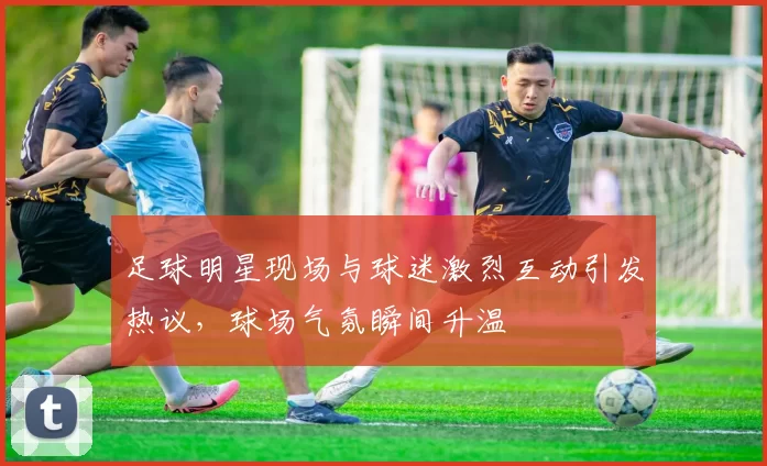 足球明星现场与球迷激烈互动引发热议，球场气氛瞬间升温