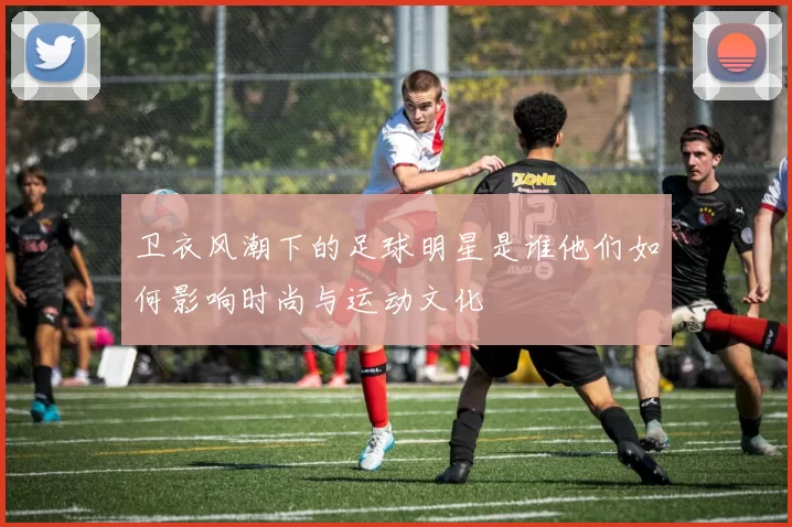 卫衣风潮下的足球明星是谁他们如何影响时尚与运动文化