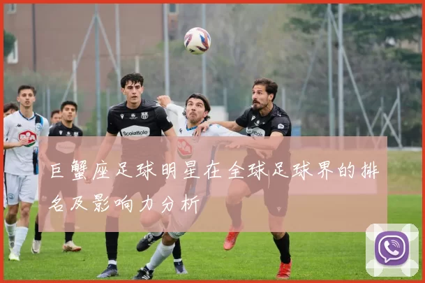 巨蟹座足球明星在全球足球界的排名及影响力分析