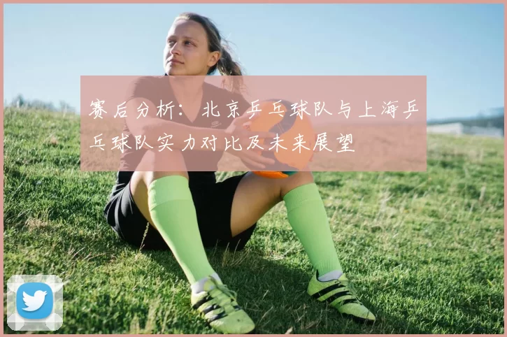 赛后分析：北京乒乓球队与上海乒乓球队实力对比及未来展望