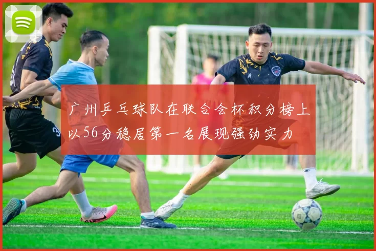广州乒乓球队在联合会杯积分榜上以56分稳居第一名展现强劲实力