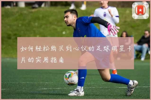 如何轻松购买到心仪的足球明星卡片的实用指南