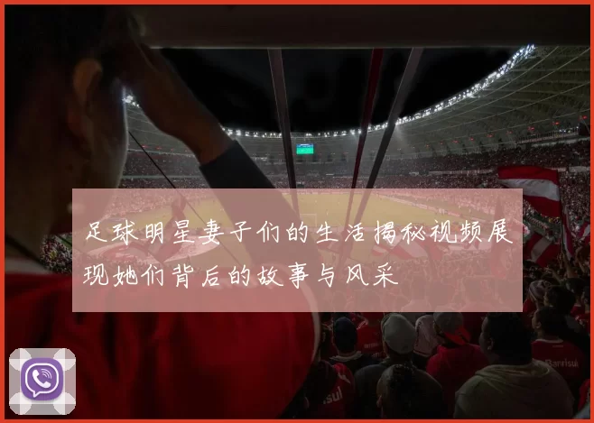 足球明星妻子们的生活揭秘视频展现她们背后的故事与风采