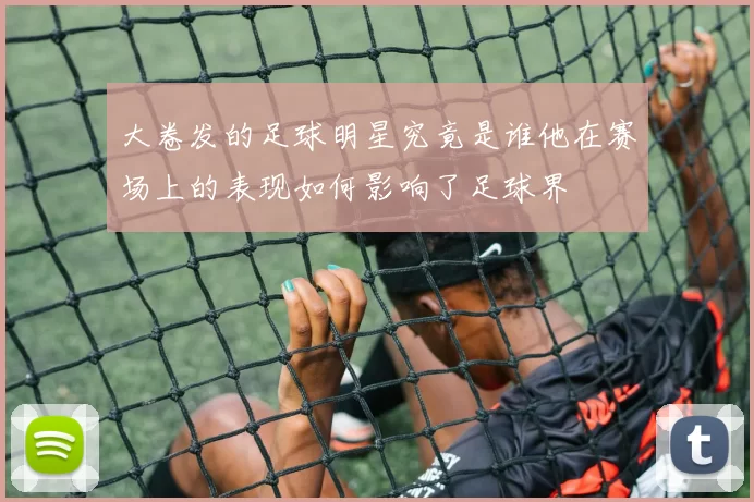 大卷发的足球明星究竟是谁他在赛场上的表现如何影响了足球界