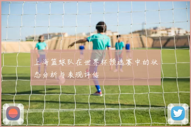 上海篮球队在世界杯预选赛中的状态分析与表现评估