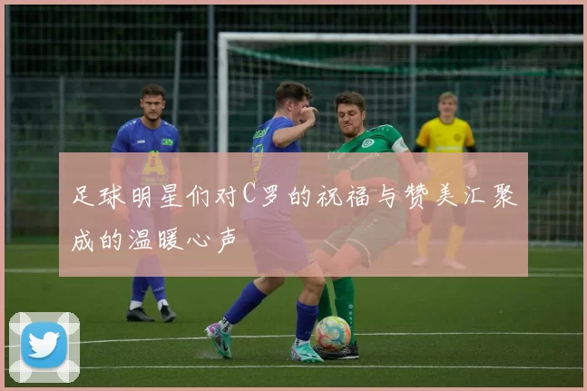 足球明星们对C罗的祝福与赞美汇聚成的温暖心声