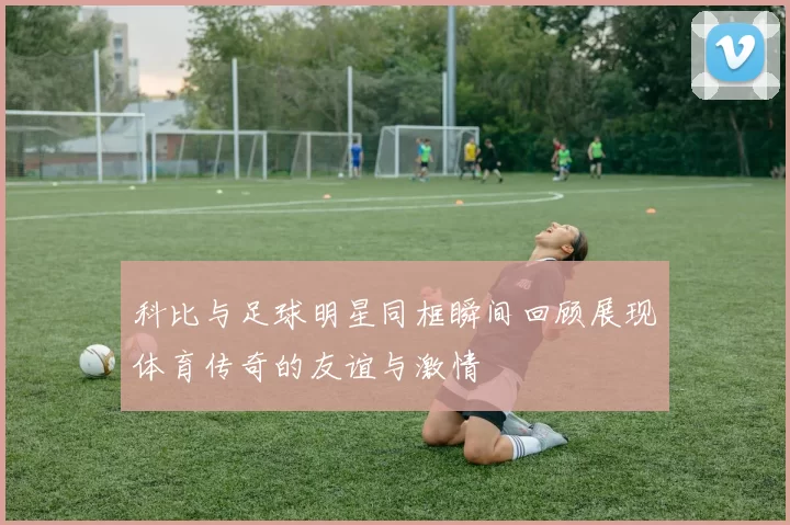 科比与足球明星同框瞬间回顾展现体育传奇的友谊与激情