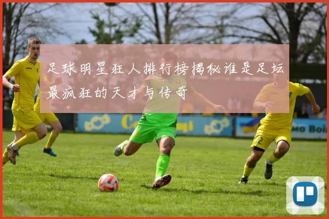 足球明星狂人排行榜揭秘谁是足坛最疯狂的天才与传奇
