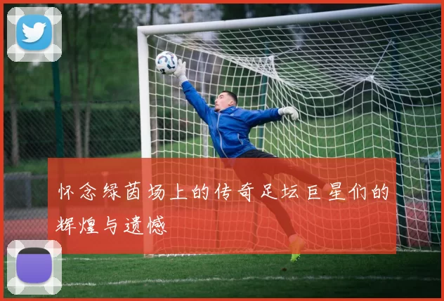 怀念绿茵场上的传奇足坛巨星们的辉煌与遗憾