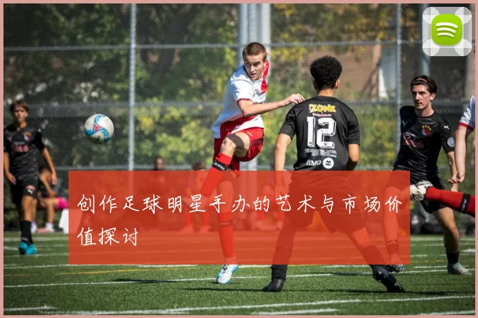 创作足球明星手办的艺术与市场价值探讨