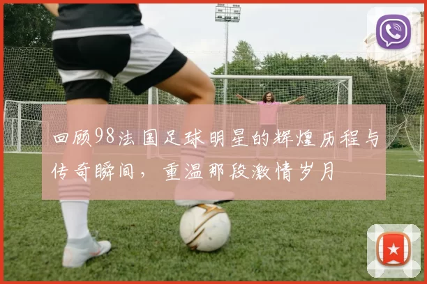 回顾98法国足球明星的辉煌历程与传奇瞬间，重温那段激情岁月