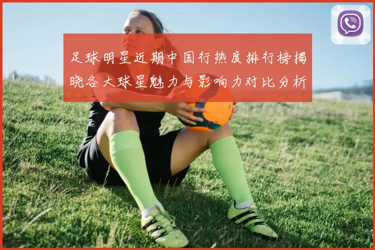 足球明星近期中国行热度排行榜揭晓各大球星魅力与影响力对比分析