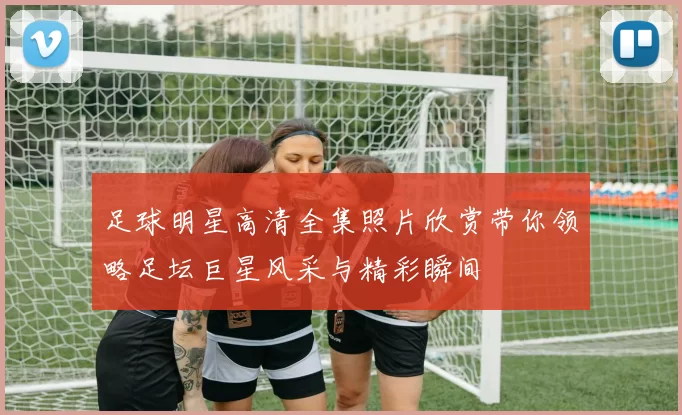 足球明星高清全集照片欣赏带你领略足坛巨星风采与精彩瞬间