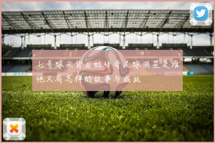 七号球衣背后的传奇足球明星是谁他又有怎样的故事与成就