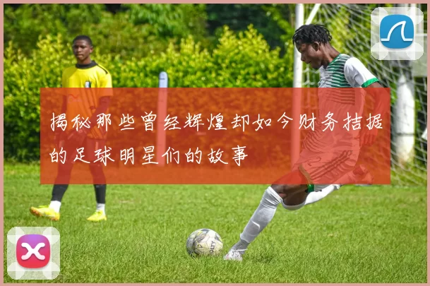 揭秘那些曾经辉煌却如今财务拮据的足球明星们的故事