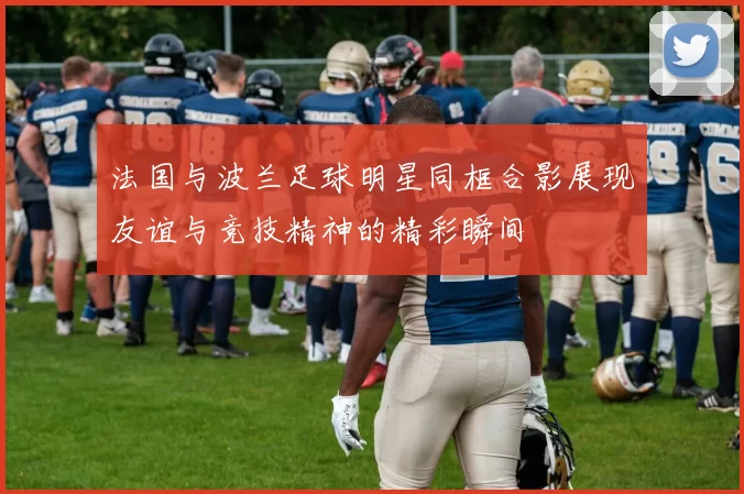 法国与波兰足球明星同框合影展现友谊与竞技精神的精彩瞬间