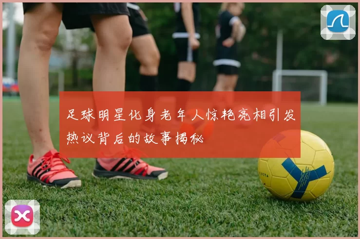足球明星化身老年人惊艳亮相引发热议背后的故事揭秘