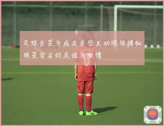 足球巨星与成龙亲密互动现场揭秘明星背后的友谊与激情