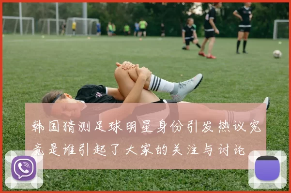 韩国猜测足球明星身份引发热议究竟是谁引起了大家的关注与讨论