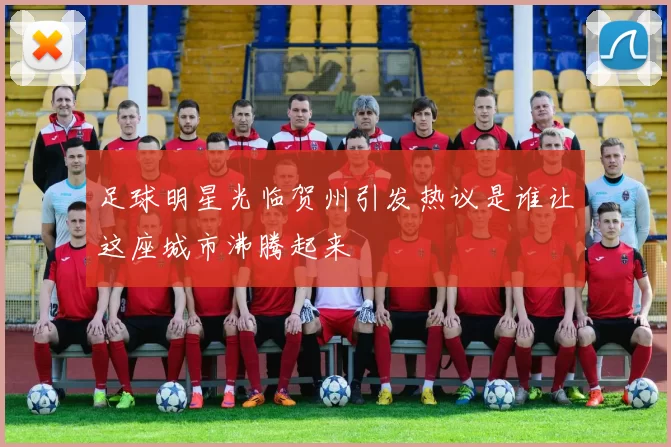 足球明星光临贺州引发热议是谁让这座城市沸腾起来
