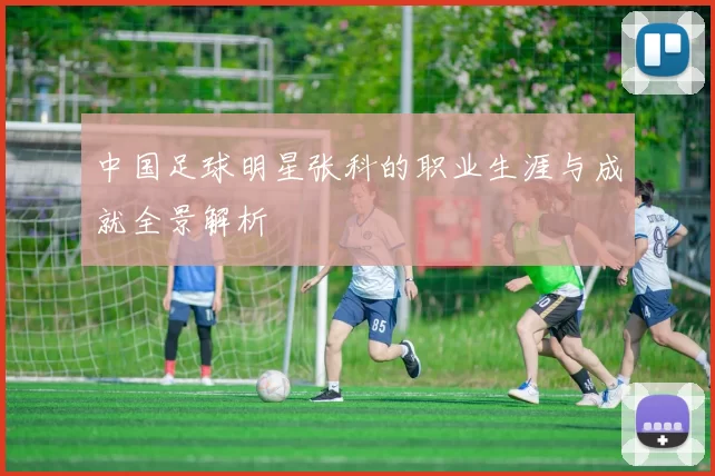 中国足球明星张科的职业生涯与成就全景解析