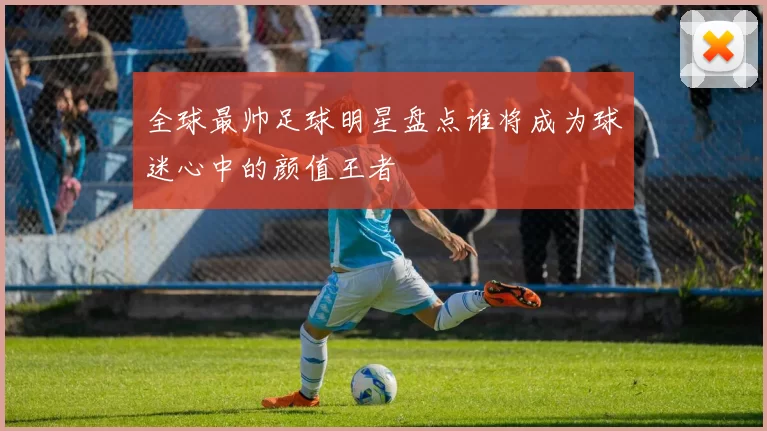 全球最帅足球明星盘点谁将成为球迷心中的颜值王者
