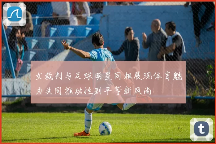 女裁判与足球明星同框展现体育魅力共同推动性别平等新风尚