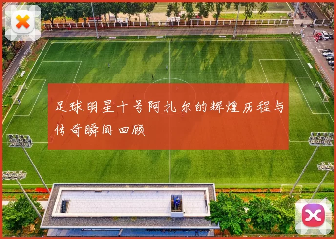 足球明星十号阿扎尔的辉煌历程与传奇瞬间回顾
