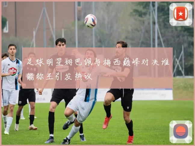足球明星姆巴佩与梅西巅峰对决谁能称王引发热议