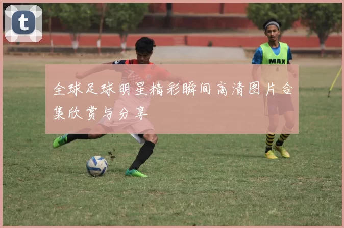 全球足球明星精彩瞬间高清图片合集欣赏与分享