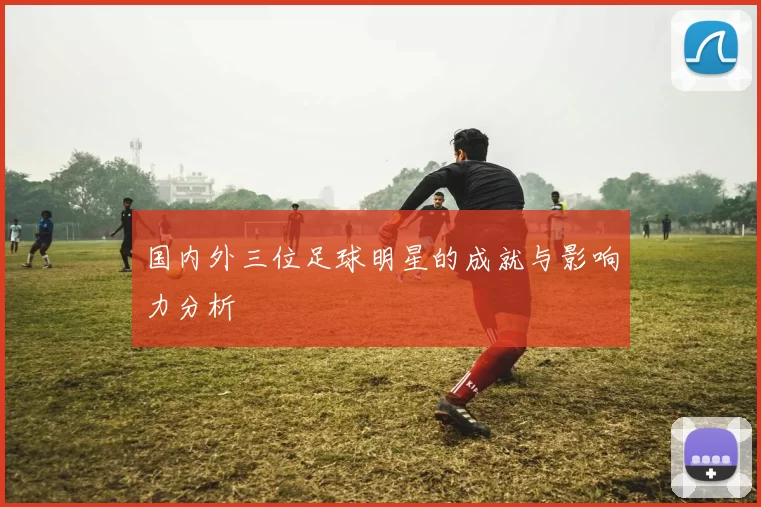 国内外三位足球明星的成就与影响力分析