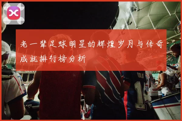 老一辈足球明星的辉煌岁月与传奇成就排行榜分析