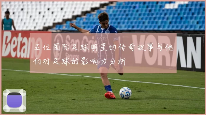 五位国际足球明星的传奇故事与他们对足球的影响力分析