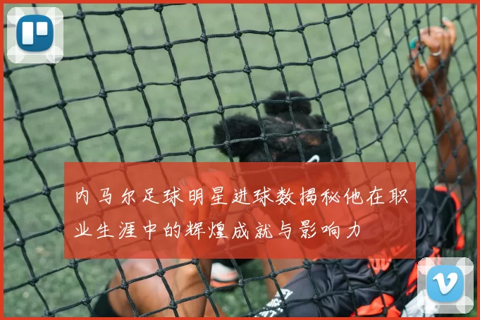 内马尔足球明星进球数揭秘他在职业生涯中的辉煌成就与影响力