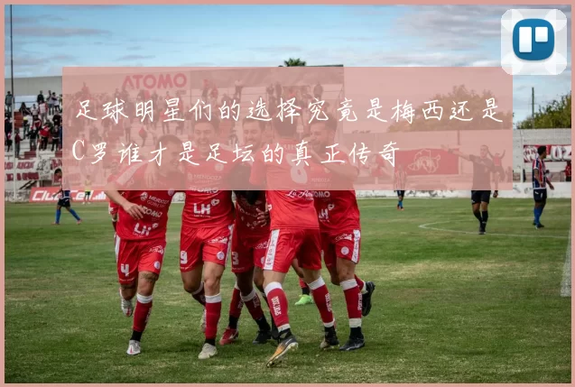 足球明星们的选择究竟是梅西还是C罗谁才是足坛的真正传奇