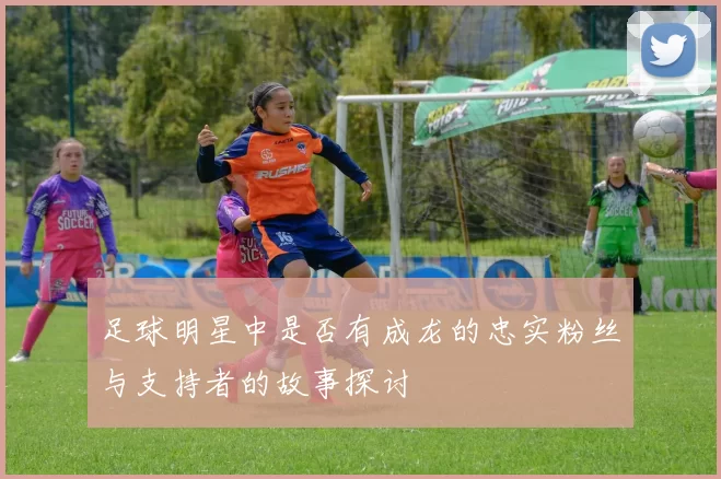 足球明星中是否有成龙的忠实粉丝与支持者的故事探讨