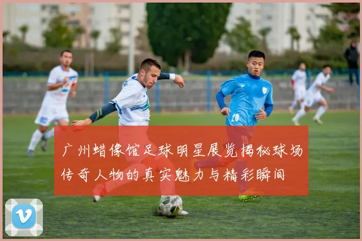 广州蜡像馆足球明星展览揭秘球场传奇人物的真实魅力与精彩瞬间