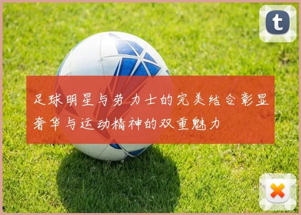足球明星与劳力士的完美结合彰显奢华与运动精神的双重魅力